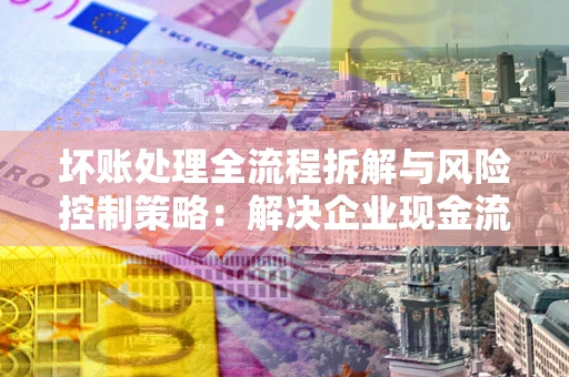 武汉坏账处理全流程拆解与风险控制策略：解决企业现金流顽疾的实战指南