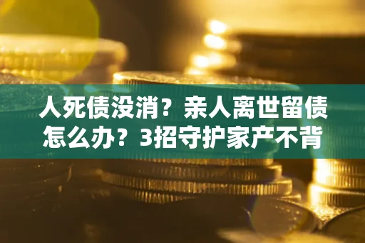 武汉人死债没消？亲人离世留债怎么办？3招守护家产不背锅