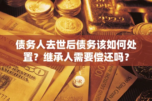武汉债务人去世后债务该如何处置？继承人需要偿还吗？