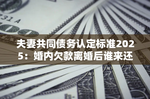 武汉夫妻共同债务认定标准2025:婚内欠款离婚后谁来还? 武汉夫妻共同债务认定标准2025:婚内欠款离婚后谁来还?
