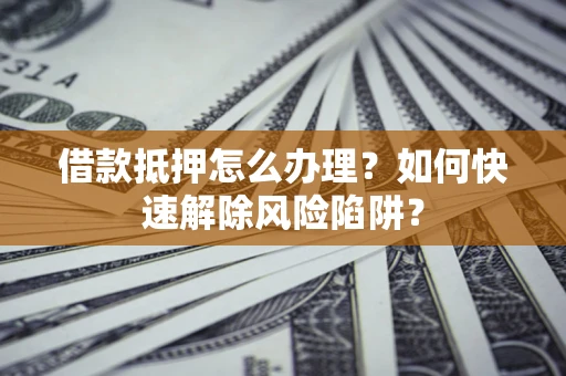 武汉借款抵押怎么办理？如何快速解除风险陷阱？